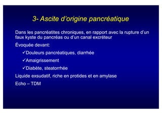 3- Ascite d’origine pancréatique
Dans les pancréatites chroniques, en rapport avec la rupture d’un
faux kyste du pancréas ou d’un canal excréteur
Évoquée devant:
     Douleurs pancréatiques, diarrhée
     Amaigrissement
     Diabète, steatorrhée
Liquide exsudatif, riche en protides et en amylase
Echo – TDM
 