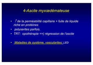 4-Ascite myxœdémateuse

• ↑ de la perméabilité capillaire + fuite de liquide
  riche en protéines
• polyserites parfois.
• TRT: opothérapie ==) régression de l’ascite

• Maladies de système, vascularites: LED
 