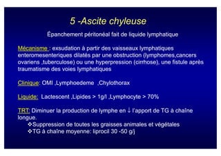 5 -Ascite chyleuse
           Épanchement péritonéal fait de liquide lymphatique

Mécanisme : exsudation à partir des vaisseaux lymphatiques
enteromesenteriques dilatés par une obstruction (lymphomes,cancers
                                                 (lymphomes,cancers
ovariens ,tuberculose) ou une hyperpression (cirrhose), une fistule après
traumatisme des voies lymphatiques

Clinique:
Clinique: OMI ,Lymphoedeme ,Chylothorax
              ,Lymphoedeme

Liquide: Lactescent ,Lipides > 1g/l ,Lymphocyte > 70%

TRT: Diminuer la production de lymphe en ↓ l’apport de TG à chaîne
longue.
     Suppression de toutes les graisses animales et végétales
     TG à chaîne moyenne: liprocil 30 -50 g/j
 