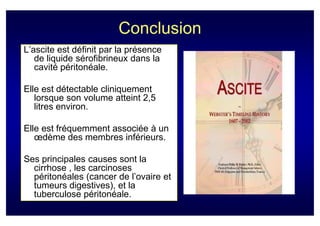 Conclusion
L’ascite est définit par la présence
   de liquide sérofibrineux dans la
   cavité péritonéale.

Elle est détectable cliniquement
   lorsque son volume atteint 2,5
   litres environ.

Elle est fréquemment associée à un
   œdème des membres inférieurs.

Ses principales causes sont la
  cirrhose , les carcinoses
  péritonéales (cancer de l’ovaire et
  tumeurs digestives), et la
  tuberculose péritonéale.
 