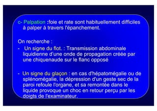 c- Palpation :foie et rate sont habituellement difficiles
  à palper à travers l'épanchement.

On recherche :
- Un signe du flot. : Transmission abdominale
  liquidienne d’une onde de propagation créée par
  une chiquenaude sur le flanc opposé

- Un signe du glaçon : en cas d'hépatomégalie ou de
  splénomégalie, la dépression d'un geste sec de la
  paroi refoule l'organe, et sa remontée dans le
  liquide provoque un choc en retour perçu par les
  doigts de l'examinateur.
 