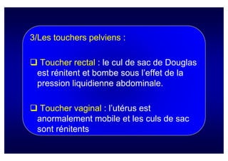 3/Les touchers pelviens :

  Toucher rectal : le cul de sac de Douglas
 est rénitent et bombe sous l’effet de la
 pression liquidienne abdominale.

  Toucher vaginal : l’utérus est
 anormalement mobile et les culs de sac
 sont rénitents
 