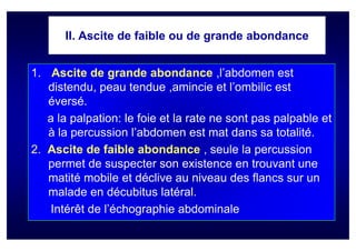 II. Ascite de faible ou de grande abondance


1. Ascite de grande abondance ,l’abdomen est
   distendu, peau tendue ,amincie et l’ombilic est
   éversé.
   a la palpation: le foie et la rate ne sont pas palpable et
   à la percussion l’abdomen est mat dans sa totalité.
2. Ascite de faible abondance , seule la percussion
   permet de suspecter son existence en trouvant une
   matité mobile et déclive au niveau des flancs sur un
   malade en décubitus latéral.
    Intérêt de l’échographie abdominale
 