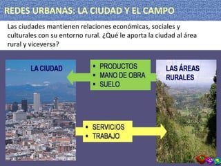 REDES URBANAS: LA CIUDAD Y EL CAMPO
Las ciudades mantienen relaciones económicas, sociales y
culturales con su entorno rural. ¿Qué le aporta la ciudad al área
rural y viceversa?
 