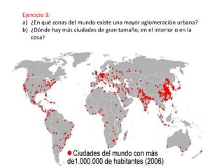 Ejercicio 3:
a) ¿En qué zonas del mundo existe una mayor aglomeración urbana?
b) ¿Dónde hay más ciudades de gran tamaño, en el interior o en la
   cosa?
 