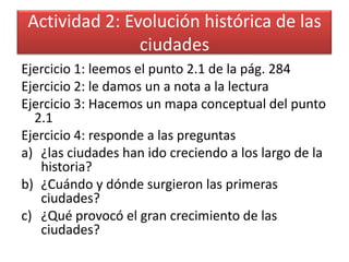 Actividad 2: Evolución histórica de las
                ciudades
Ejercicio 1: leemos el punto 2.1 de la pág. 284
Ejercicio 2: le damos un a nota a la lectura
Ejercicio 3: Hacemos un mapa conceptual del punto
  2.1
Ejercicio 4: responde a las preguntas
a) ¿las ciudades han ido creciendo a los largo de la
   historia?
b) ¿Cuándo y dónde surgieron las primeras
   ciudades?
c) ¿Qué provocó el gran crecimiento de las
   ciudades?
 