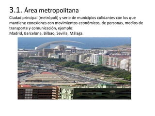 3.1. Área metropolitana
Ciudad principal (metrópoli) y serie de municipios colidantes con los que
mantiene conexiones con movimientos económicos, de personas, medios de
transporte y comunicación, ejemplo:
Madrid, Barcelona, Bilbao, Sevilla, Málaga.
 