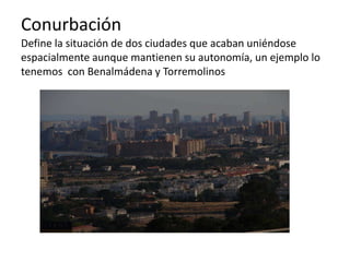 Conurbación
Define la situación de dos ciudades que acaban uniéndose
espacialmente aunque mantienen su autonomía, un ejemplo lo
tenemos con Benalmádena y Torremolinos
 