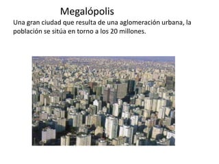 Megalópolis
Una gran ciudad que resulta de una aglomeración urbana, la
población se sitúa en torno a los 20 millones.
 