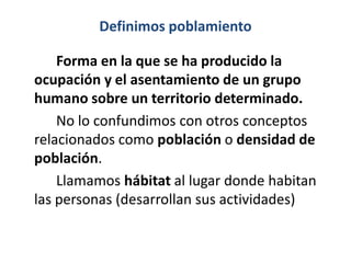 Definimos poblamiento

    Forma en la que se ha producido la
ocupación y el asentamiento de un grupo
humano sobre un territorio determinado.
    No lo confundimos con otros conceptos
relacionados como población o densidad de
población.
    Llamamos hábitat al lugar donde habitan
las personas (desarrollan sus actividades)
 