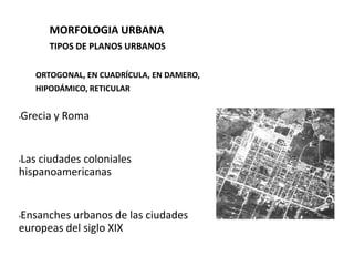 MORFOLOGIA URBANA
       TIPOS DE PLANOS URBANOS

    ORTOGONAL, EN CUADRÍCULA, EN DAMERO,
    HIPODÁMICO, RETICULAR


Grecia y Roma
•




Las ciudades coloniales
•

hispanoamericanas


Ensanches urbanos de las ciudades
•

europeas del siglo XIX
 