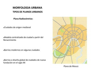 MORFOLOGIA URBANA
          TIPOS DE PLANOS URBANOS

          Plano Radiocéntrico:


Ciudades de origen medieval





Modelo centralizado de ciudad a partir del
Renacimiento



Barrios modernos en algunas ciudades





Barrios o diseño global de ciudades de nueva
fundación en el siglo XX
                                                Plano de Moscú
 