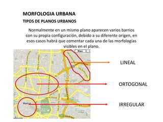 MORFOLOGIA URBANA
TIPOS DE PLANOS URBANOS
  Normalmente en un mismo plano aparecen varios barrios
 con su propia configuración, debido a su diferente origen, en
 esos casos habrá que comentar cada una de las morfologías
                     visibles en el plano.


                                                    LINEAL



                                                   ORTOGONAL


                                                    IRREGULAR
 