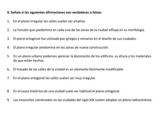 4. Señala si las siguientes afirmaciones son verdaderas o falsas:

1. En el plano irregular las calles suelen ser amplias.

2. La función que predomina en cada una de las zonas de la ciudad influye en su morfología.

3. El plano ortogonal fue utilizado por griegos y romanos en el diseño de sus ciudades.

4. El plano irregular predomina en las zonas de nueva construcción.

5. En un plano urbano podemos apreciar la decoración de los edificios, su altura y los materiales
   de que están hechos.

6. El trazado de las calles de la ciudad es un elemento fácilmente modificable.

7. En el plano ortogonal las calles suelen ser muy irregular.


8. En el casco histórico de una ciudad suele ser habitual el plano ortogonal.

9. Los ensanches construidos en las ciudades del siglo XIX suelen adoptar un plano radiocéntrico.
 