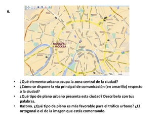 6.




     •   ¿Qué elemento urbano ocupa la zona central de la ciudad?
     •   ¿Cómo se dispone la vía principal de comunicación (en amarillo) respecto
         a la ciudad?
     •   ¿Qué tipo de plano urbano presenta esta ciudad? Descríbelo con tus
         palabras.
     •   Razona. ¿Qué tipo de plano es más favorable para el tráfico urbano? ¿El
         ortogonal o el de la imagen que estás comentando.
 