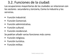 3.2. Funciones de la ciudad:
Las ocupaciones mayoritarias de las ciudades se relacionan con
los sectores secundario y terciario, Como la industria y los
servicios.

• Función industrial.
• Función Comercial.
• Función administrativa.
• Función cultural.
• Función residencial.
Se podrían añadir varias funciones más como:
• Función religiosa.
• Función turística.
• Función militar.


                          TERESO HIDALGO POZA
 