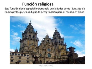 Función religiosa
Esta función tiene especial importancia en ciudades como Santiago de
Compostela, que es un lugar de peregrinación para el mundo cristiano




                            TERESO HIDALGO POZA
 