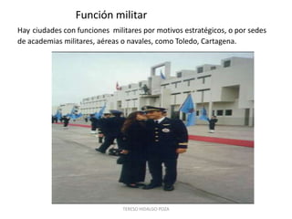 Función militar
Hay ciudades con funciones militares por motivos estratégicos, o por sedes
de academias militares, aéreas o navales, como Toledo, Cartagena.




                               TERESO HIDALGO POZA
 