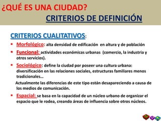 ¿QUÉ ES UNA CIUDAD?
          CRITERIOS DE DEFINICIÓN
  CRITERIOS CUALITATIVOS:
   Morfológico: alta densidad de edificación en altura y de población
   Funcional: actividades económicas urbanas (comercio, la industria y
     otros servicios).
   Sociológico: define la ciudad por poseer una cultura urbana:
    diversificación en las relaciones sociales, estructuras familiares menos
    tradicionales…
    Actualmente las diferencias de este tipo están desapareciendo a causa de
    los medios de comunicación.
   Espacial: se basa en la capacidad de un núcleo urbano de organizar el
     espacio que le rodea, creando áreas de influencia sobre otros núcleos.
 