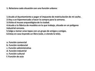 1. Relaciona cada situación con una función urbana:


1.Acudo al Ayuntamiento a pagar el impuesto de matriculación de mi coche.
2.Voy a un hipermercado a hacer la compra para la semana.
3.Visito el museo arqueológico de la ciudad.
4.Acudo a la fábrica de muebles en la que trabajo, situada en un polígono
industrial cercano.
5.Salgo a tomar unas tapas con un grupo de amigos y amigas.
6.Estoy en casa leyendo un libro (vale, o viendo la tele).


a. Función comercial
b. Función residencial
c. Función administrativa
d. Función industrial
e. Función cultural
f. Función de ocio
 