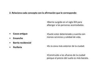 2. Relaciona cada concepto con la afirmación que le corresponde:


                                   •Barrio surgido en el siglo XIX para
                                   albergar a las personas acomodadas.


•   Casco antiguo                  •Suele estar deteriorado y cuenta con
•   Ensanche                       menos servicios y calidad de vida.

•   Barrio residencial
•   Periferia                      •Es la zona más exterior de la ciudad.


                                   •Construido a las afueras de la ciudad
                                   porque el precio del suelo es más barato.
 