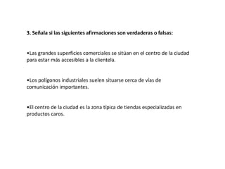 3. Señala si las siguientes afirmaciones son verdaderas o falsas:


•Las grandes superficies comerciales se sitúan en el centro de la ciudad
para estar más accesibles a la clientela.


•Los polígonos industriales suelen situarse cerca de vías de
comunicación importantes.


•El centro de la ciudad es la zona típica de tiendas especializadas en
productos caros.
 