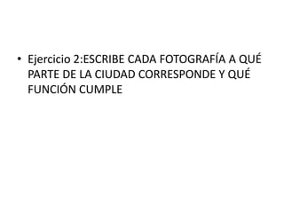 • Ejercicio 2:ESCRIBE CADA FOTOGRAFÍA A QUÉ
  PARTE DE LA CIUDAD CORRESPONDE Y QUÉ
  FUNCIÓN CUMPLE
 