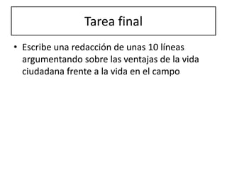 Tarea final
• Escribe una redacción de unas 10 líneas
  argumentando sobre las ventajas de la vida
  ciudadana frente a la vida en el campo
 
