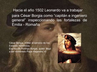 Hacia el año 1502 Leonardo va a trabajar
  para César Borgia como “capitán e ingeniero
  general” inspeccionando las fortalezas de
  Emilia - Romaña



César Borgia, militar al servicio de los
Estados Pontificios.
Era hijo de Rodrigo Borgia, quien llegó
a ser nombrado Papa Alejandro VI
 