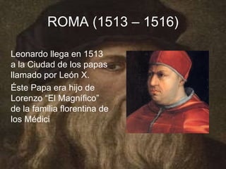 ROMA (1513 – 1516)

Leonardo llega en 1513
a la Ciudad de los papas
llamado por León X.
Éste Papa era hijo de
Lorenzo “El Magnífico”
de la familia florentina de
los Médici
 