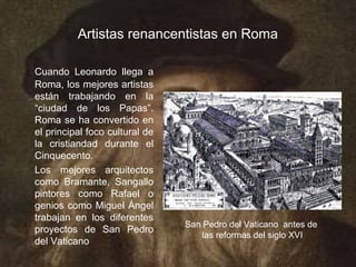 Artistas renancentistas en Roma

Cuando Leonardo llega a
Roma, los mejores artistas
están trabajando en la
“ciudad de los Papas”.
Roma se ha convertido en
el principal foco cultural de
la cristiandad durante el
Cinquecento.
Los mejores arquitectos
como Bramante, Sangallo
pintores como Rafael o
genios como Miguel Ángel
trabajan en los diferentes
                                San Pedro del Vaticano antes de
proyectos de San Pedro
                                    las reformas del siglo XVI
del Vaticano
 
