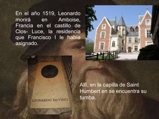 En el año 1519, Leonardo
morirá    en    Amboise,
Francia en el castillo de
Clos- Luce, la residencia
que Francisco I le había
asignado.




                        Allí, en la capilla de Saint
                        Humbert en se encuentra su
                        tumba.
 