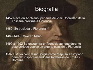 Biografía
1452 Nace en Anchiano, pedanía de Vinci, localidad de la
    Toscana próxima a Florencia

1469 Se traslada a Florencia

1489-1499 Vive en Milán

1499 a 1502 Se encuentra en Venecia aunque durante
    este período vuelve en alguna ocasión a Florencia

1502 Estuvo con Cesar Borgia como “capitán en imperio
    general” inspeccionando las fortalezas de Emilia -
    Romaña
 