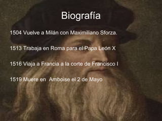 Biografía
1504 Vuelve a Milán con Maximiliano Sforza.

1513 Trabaja en Roma para el Papa León X

1516 Viaja a Francia a la corte de Francisco I

1519 Muere en Amboise el 2 de Mayo
 