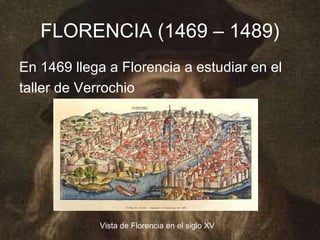 FLORENCIA (1469 – 1489)
En 1469 llega a Florencia a estudiar en el
taller de Verrochio




            Vista de Florencia en el siglo XV
 