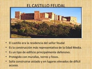 EL CASTILLO FEUDAL




•   El castillo era la residencia del señor feudal
•   Es la construcción más representativa de la Edad Media.
•   Es un tipo de edificio principalmente defensivo.
•   Protegido con murallas, torres y fosos.
•   Solía construirse aislado y en lugares elevados de difícil
    acceso.
 