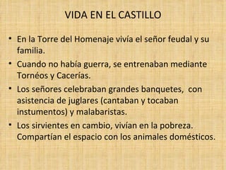 VIDA EN EL CASTILLO

• En la Torre del Homenaje vivía el señor feudal y su
  familia.
• Cuando no había guerra, se entrenaban mediante
  Tornéos y Cacerías.
• Los señores celebraban grandes banquetes, con
  asistencia de juglares (cantaban y tocaban
  instumentos) y malabaristas.
• Los sirvientes en cambio, vivían en la pobreza.
  Compartían el espacio con los animales domésticos.
 