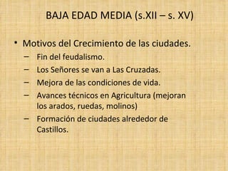 BAJA EDAD MEDIA (s.XII – s. XV)

• Motivos del Crecimiento de las ciudades.
  – Fin del feudalismo.
  – Los Señores se van a Las Cruzadas.
  – Mejora de las condiciones de vida.
  – Avances técnicos en Agricultura (mejoran
    los arados, ruedas, molinos)
  – Formación de ciudades alrededor de
    Castillos.
 