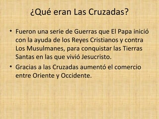 ¿Qué eran Las Cruzadas?
• Fueron una serie de Guerras que El Papa inició
  con la ayuda de los Reyes Cristianos y contra
  Los Musulmanes, para conquistar las Tierras
  Santas en las que vivió Jesucristo.
• Gracias a las Cruzadas aumentó el comercio
  entre Oriente y Occidente.
 