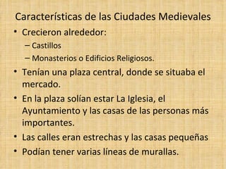Características de las Ciudades Medievales
• Crecieron alrededor:
  – Castillos
  – Monasterios o Edificios Religiosos.
• Tenían una plaza central, donde se situaba el
  mercado.
• En la plaza solían estar La Iglesia, el
  Ayuntamiento y las casas de las personas más
  importantes.
• Las calles eran estrechas y las casas pequeñas
• Podían tener varias líneas de murallas.
 