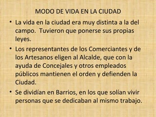 MODO DE VIDA EN LA CIUDAD
• La vida en la ciudad era muy distinta a la del
  campo. Tuvieron que ponerse sus propias
  leyes.
• Los representantes de los Comerciantes y de
  los Artesanos eligen al Alcalde, que con la
  ayuda de Concejales y otros empleados
  públicos mantienen el orden y defienden la
  Ciudad.
• Se dividían en Barrios, en los que solían vivir
  personas que se dedicaban al mismo trabajo.
 