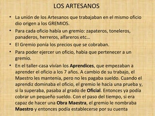 LOS ARTESANOS
• La unión de los Artesanos que trabajaban en el mismo oficio
  dio origen a los GREMIOS.
• Para cada oficio había un gremio: zapateros, toneleros,
  panaderos, herreros, alfareros etc…
• El Gremio ponía los precios que se cobraban.
• Para poder ejercer un oficio, había que pertenecer a un
  gremio.
• En el taller-casa vivían los Aprendices, que empezaban a
  aprender el oficio a los 7 años. A cambio de su trabajo, el
  Maestro les mantenía, pero no les pagaba sueldo. Cuando el
  aprendiz dominaba el oficio, el gremio le hacía una prueba y,
  si la superaba, pasaba al grado de Oficial. Entonces ya podía
  cobrar un pequeño sueldo. Con el paso del tiempo, si era
  capaz de hacer una Obra Maestra, el gremio le nombraba
  Maestro y entonces podía establecerse por su cuenta
 