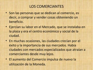 LOS COMERCIANTES
• Son las personas que se dedican al comercio, es
  decir, a comprar y vender cosas obteniendo un
  beneficio.
• Ejercían su labor en el Mercado, que se instalaba en
  la plaza y era el centro económico y social de la
  ciudad.
• En muchas ocasiones, las ciudades crecían por el
  éxito y la importancia de sus mercados. Había
  ciudades con mercados especializados que atraían a
  comerciantes desde muy lejos.
• El aumento del Comercio impulsa de nuevo la
  utilización de la Moneda.
 