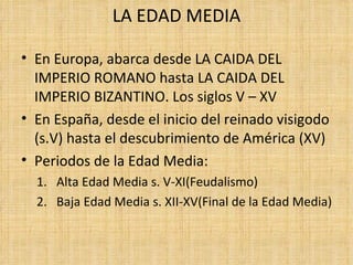 LA EDAD MEDIA

• En Europa, abarca desde LA CAIDA DEL
  IMPERIO ROMANO hasta LA CAIDA DEL
  IMPERIO BIZANTINO. Los siglos V – XV
• En España, desde el inicio del reinado visigodo
  (s.V) hasta el descubrimiento de América (XV)
• Periodos de la Edad Media:
  1. Alta Edad Media s. V-XI(Feudalismo)
  2. Baja Edad Media s. XII-XV(Final de la Edad Media)
 