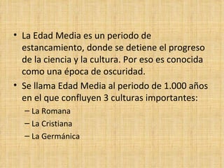 • La Edad Media es un periodo de
  estancamiento, donde se detiene el progreso
  de la ciencia y la cultura. Por eso es conocida
  como una época de oscuridad.
• Se llama Edad Media al periodo de 1.000 años
  en el que confluyen 3 culturas importantes:
  – La Romana
  – La Cristiana
  – La Germánica
 