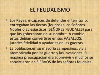 EL FEUDALISMO
• Los Reyes, incapaces de defender el territorio,
  entregaban las tierras (feudos) a los Señores
  Nobles o Eclesiásticos (SEÑORES FEUDALES) para
  que las gobernaran en su nombre. A cambio,
  estos debían convertirse en sus VASALLOS,
  jurarles fidelidad y ayudarles en las guerras.
• La población,en su mayoría campesinos, vivía
  atemorizada por las guerra y las invasiones. Su
  máxima preocupación era sobrevivir y muchos se
  convirtieron en SIERVOS de los señores feudales.
 