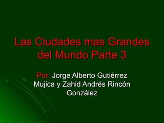 Las Ciudades mas Grandes
    del Mundo Parte 3
    Por: Jorge Alberto Gutiérrez
   Mujica y Zahid Andrés Rincón
             González
 