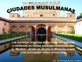Las ciudades islámicas solían estar amuralladas y contenían un núcleo principal constituido por la “Medina”, donde se situaba la Mezquita mayor y las principales calles comerciales CIUDADES MUSULMANAS 