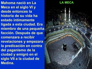 LA MECA Mahoma nació en La Meca en el siglo VI y desde entonces la historia de su vida ha estado íntimamente ligada a esta ciudad. Era miembro de una pequeña facción. Después de que comenzara a recibir revelaciones y empezara la predicación en contra del paganismo de la ciudad y emigró en el siglo VII a la ciudad de Medina. 