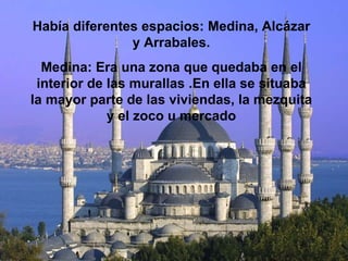 Había diferentes espacios: Medina, Alcázar y Arrabales. Medina: Era una zona que quedaba en el interior de las murallas .En ella se situaba la mayor parte de las viviendas, la mezquita y el zoco u mercado 
